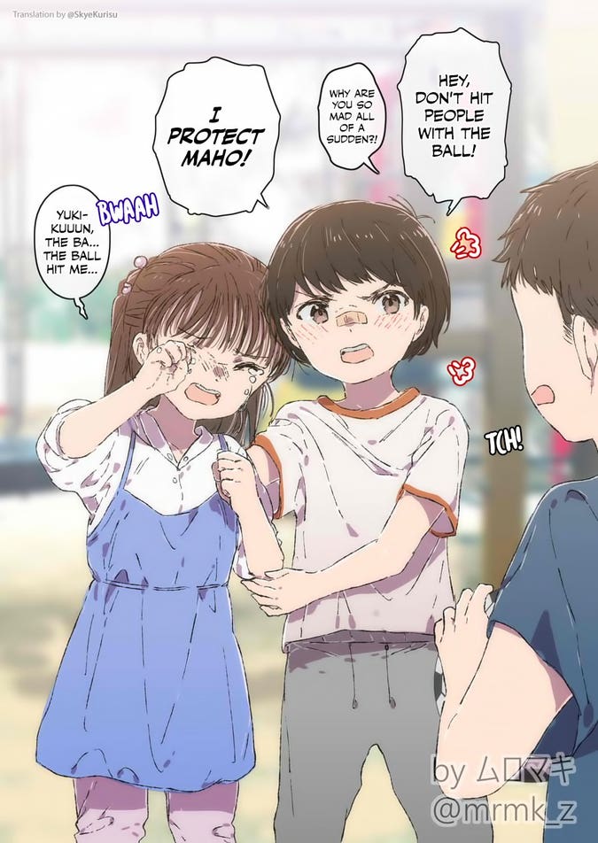 Yuki (child with short hair, wearing trousers and a t-shirt, arms around another child): "Hey! Don't hit people with the ball!"
Boy: "Why are you so mad all of a sudden?!"
Yuki: "I PROTECT MAHO!"
Maho (crying child with long hair, wearing a dress): "Yuki-kuuun, the ba... the ball hit me..."