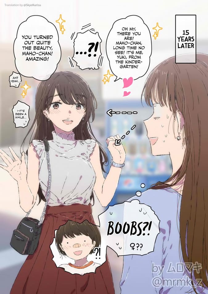 [15 years later]
Yuki: "Oh my, there you are! Maho-chan, long time no see! It's me, Yuki, from the kindergarten!"
Maho, staring at Yuki's face and chest: ...?!
Yuki: "You turned out quite the beauty, Maho-chan! Amazing!"
Maho: "Ah? Yeah..."
Maho: "I-It's been a while..."
Maho, thinking: BOOBS?! ♀?? 